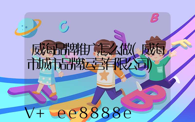 威海品牌推广怎么做(威海市城市品牌运营有限公司)