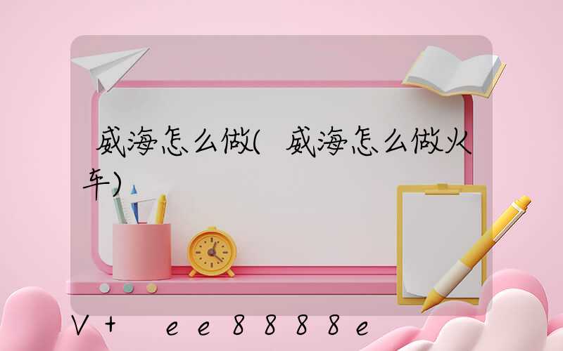 威海怎么做(威海怎么做火车)