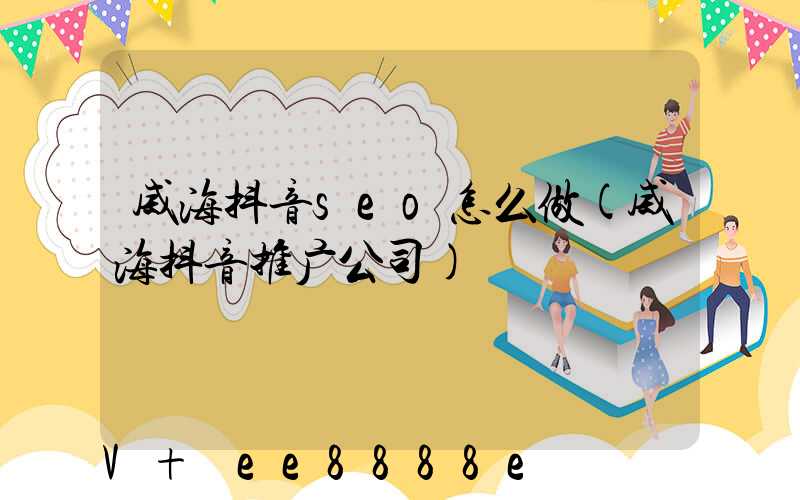 威海抖音seo怎么做(威海抖音推广公司)