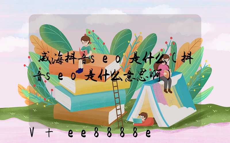 威海抖音seo是什么(抖音seo是什么意思啊)