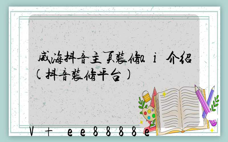 威海抖音主页装修ai介绍(抖音装修平台)