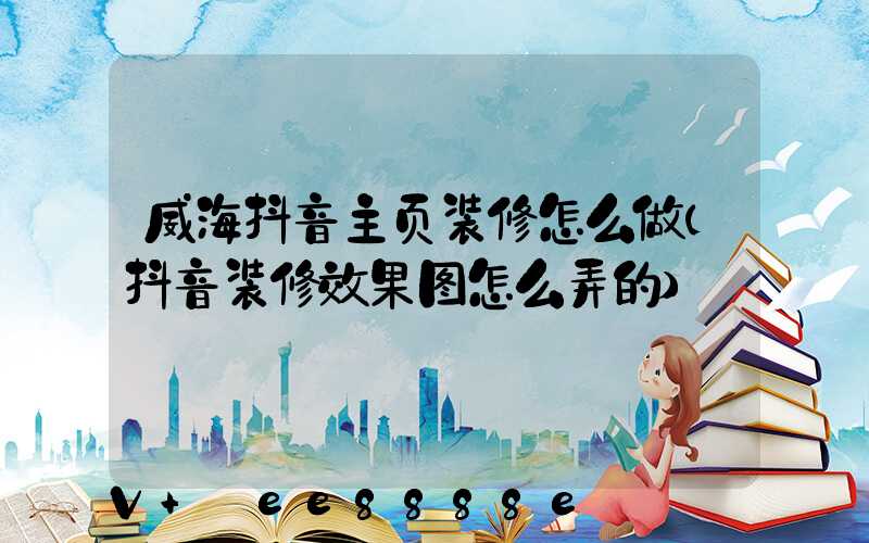 威海抖音主页装修怎么做(抖音装修效果图怎么弄的)