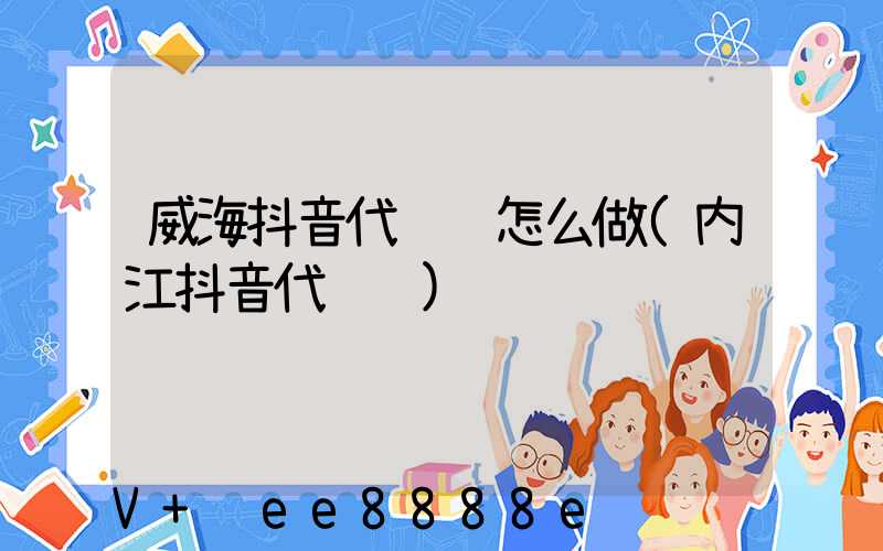 威海抖音代运营怎么做(内江抖音代运营)