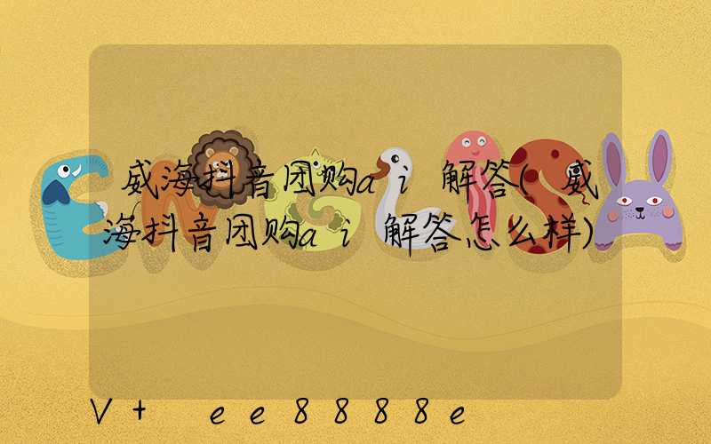 威海抖音团购ai解答(威海抖音团购ai解答怎么样)