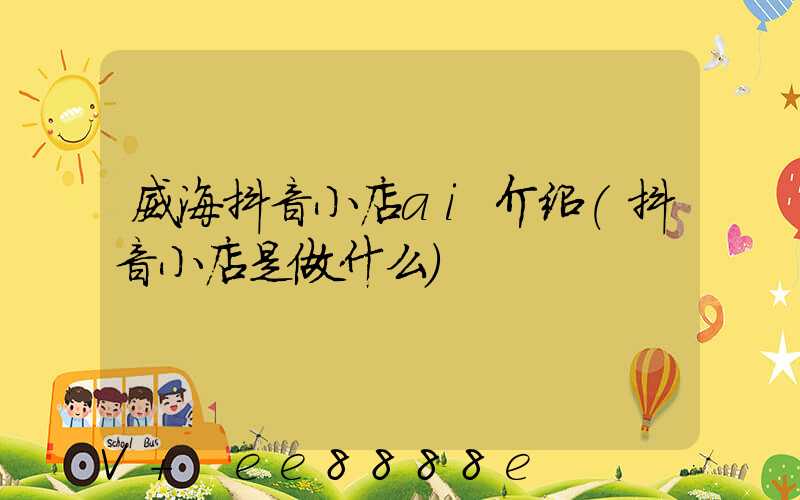 威海抖音小店ai介绍(抖音小店是做什么)
