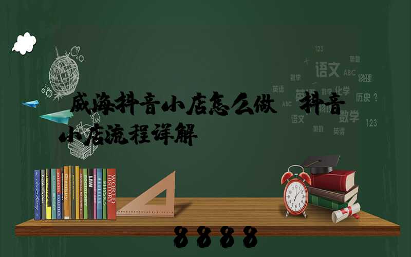 威海抖音小店怎么做(抖音小店流程详解)