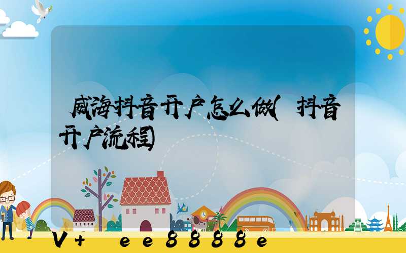 威海抖音开户怎么做(抖音开户流程)
