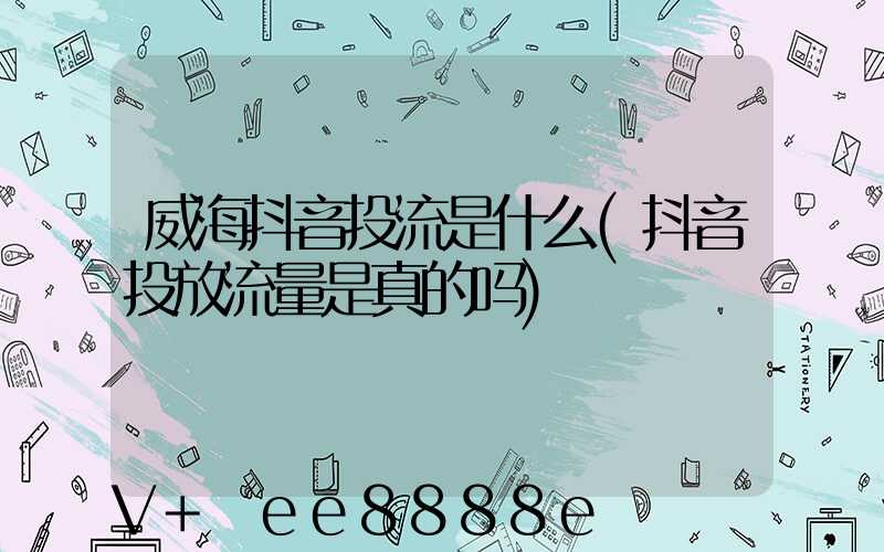 威海抖音投流是什么(抖音投放流量是真的吗)
