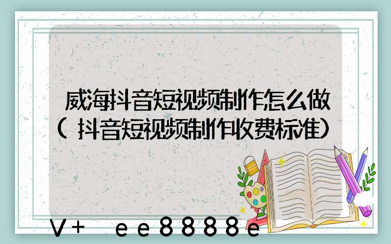 威海抖音短视频制作怎么做(抖音短视频制作收费标准)