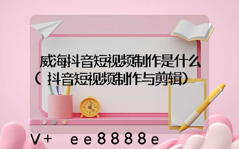 威海抖音短视频制作是什么(抖音短视频制作与剪辑)