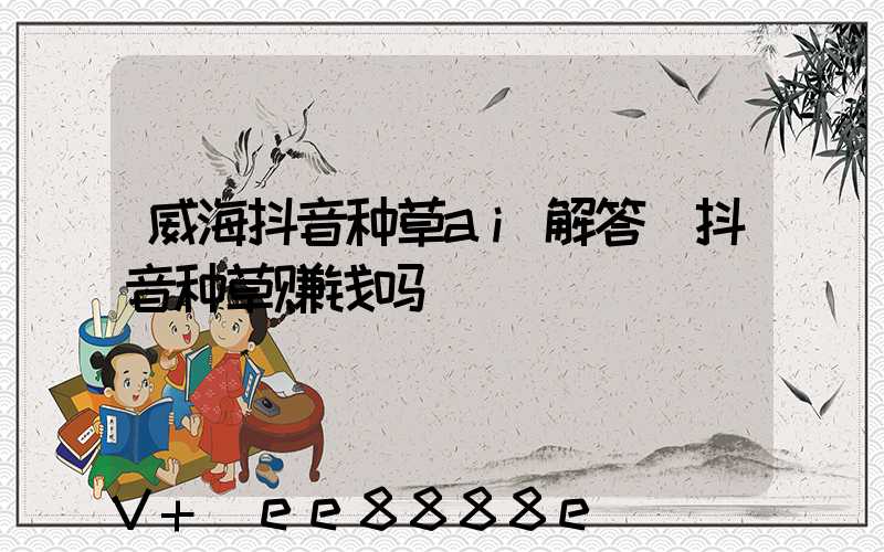 威海抖音种草ai解答(抖音种草赚钱吗)
