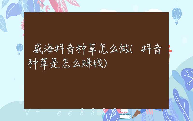 威海抖音种草怎么做(抖音种草是怎么赚钱)