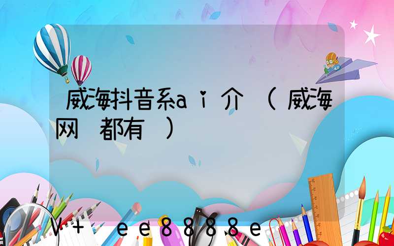 威海抖音系ai介绍(威海网红都有谁)