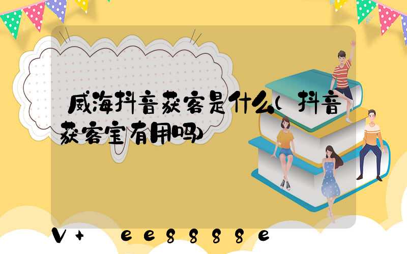 威海抖音获客是什么(抖音获客宝有用吗)