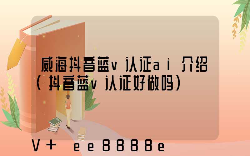 威海抖音蓝v认证ai介绍(抖音蓝v认证好做吗)