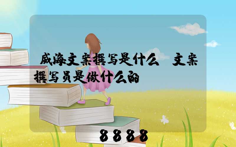 威海文案撰写是什么(文案撰写员是做什么的)