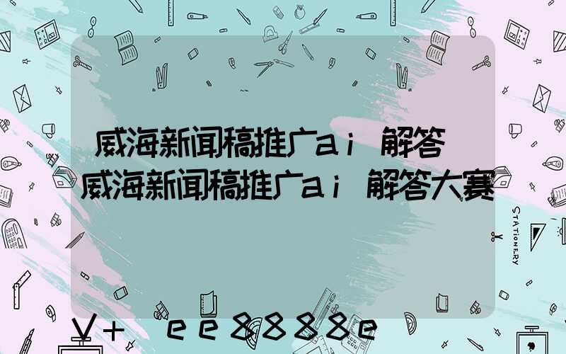 威海新闻稿推广ai解答(威海新闻稿推广ai解答大赛)