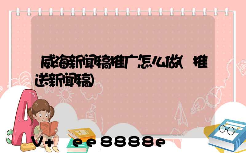 威海新闻稿推广怎么做(推送新闻稿)