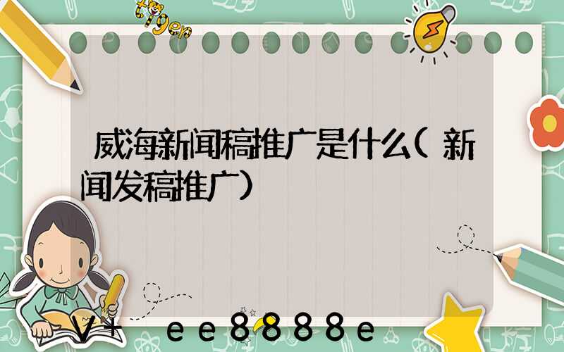 威海新闻稿推广是什么(新闻发稿推广)