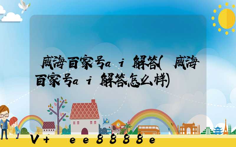 威海百家号ai解答(威海百家号ai解答怎么样)