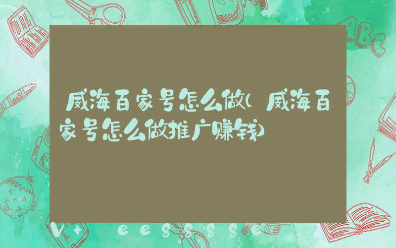 威海百家号怎么做(威海百家号怎么做推广赚钱)