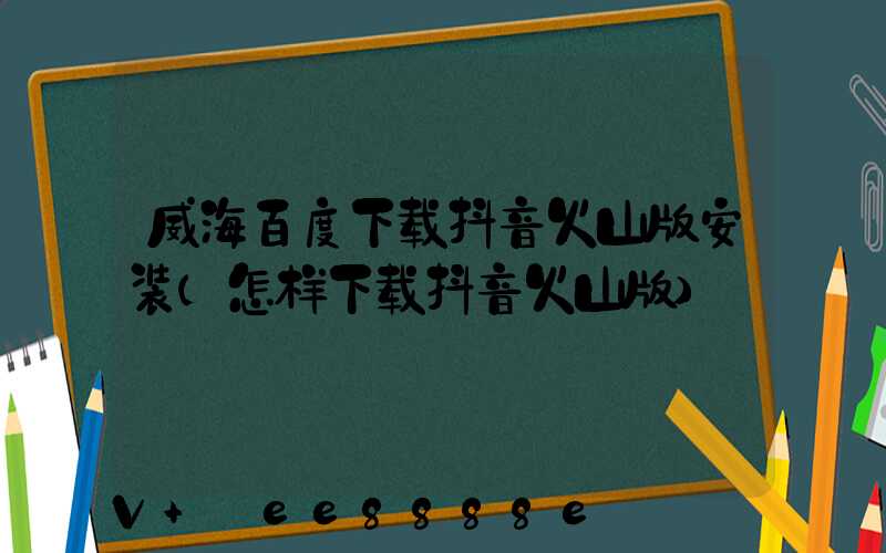 威海百度下载抖音火山版安装(怎样下载抖音火山版)