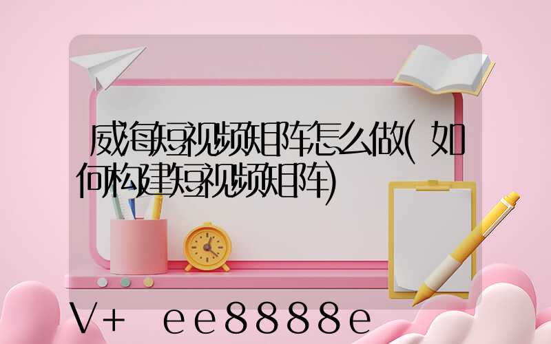 威海短视频矩阵怎么做(如何构建短视频矩阵)