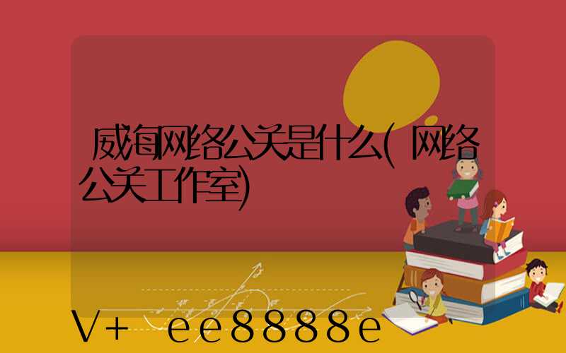 威海网络公关是什么(网络公关工作室)