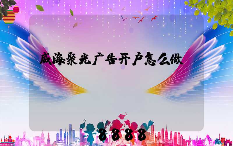 威海聚光广告开户怎么做