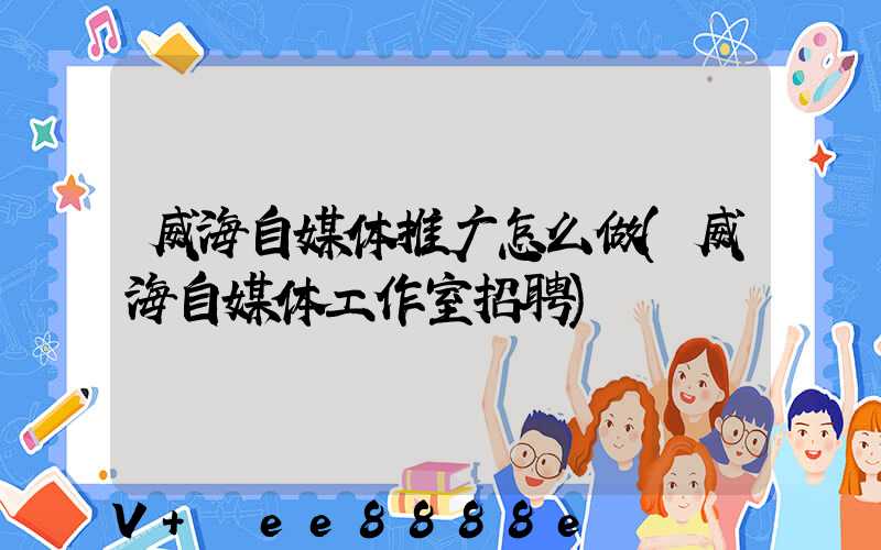 威海自媒体推广怎么做(威海自媒体工作室招聘)