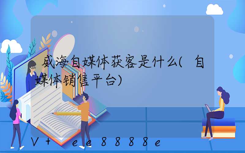 威海自媒体获客是什么(自媒体销售平台)