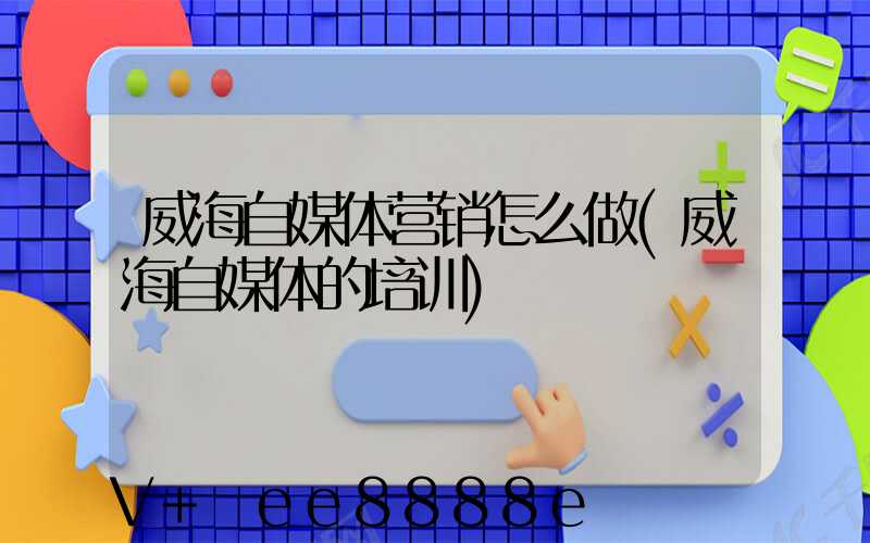 威海自媒体营销怎么做(威海自媒体的培训)