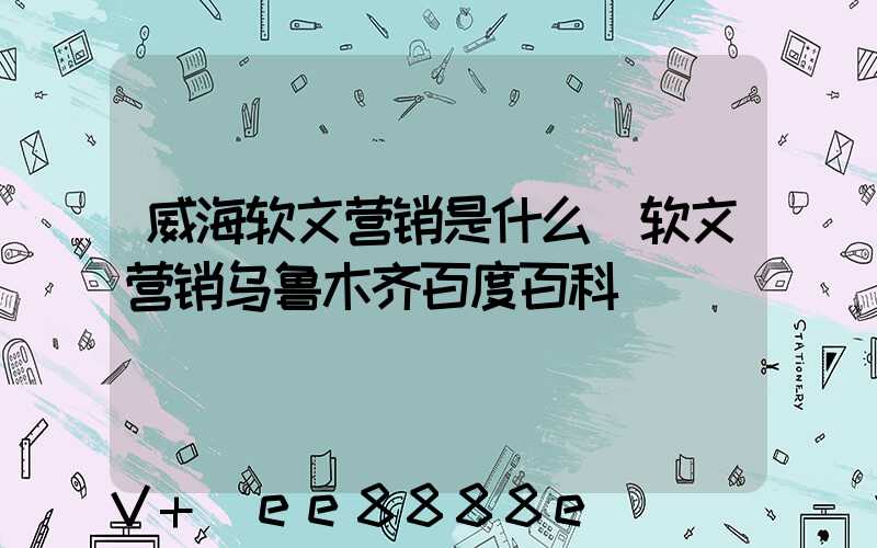 威海软文营销是什么(软文营销乌鲁木齐百度百科)