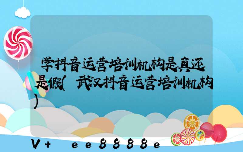 学抖音运营培训机构是真还是假(武汉抖音运营培训机构)