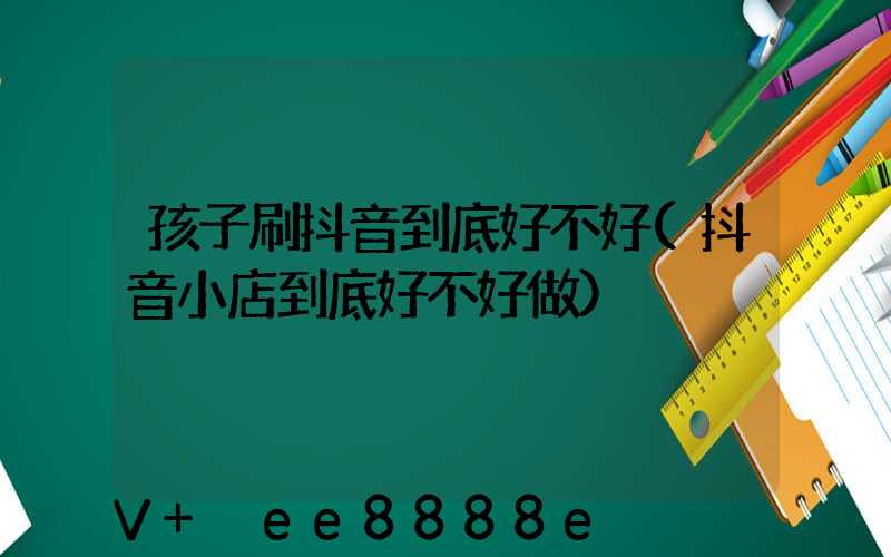 孩子刷抖音到底好不好(抖音小店到底好不好做)