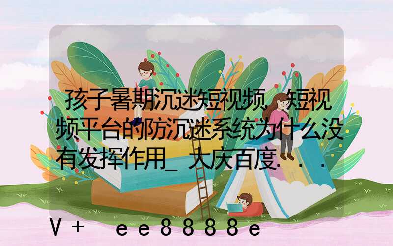 孩子暑期沉迷短视频,短视频平台的防沉迷系统为什么没有发挥作用_大庆百度...