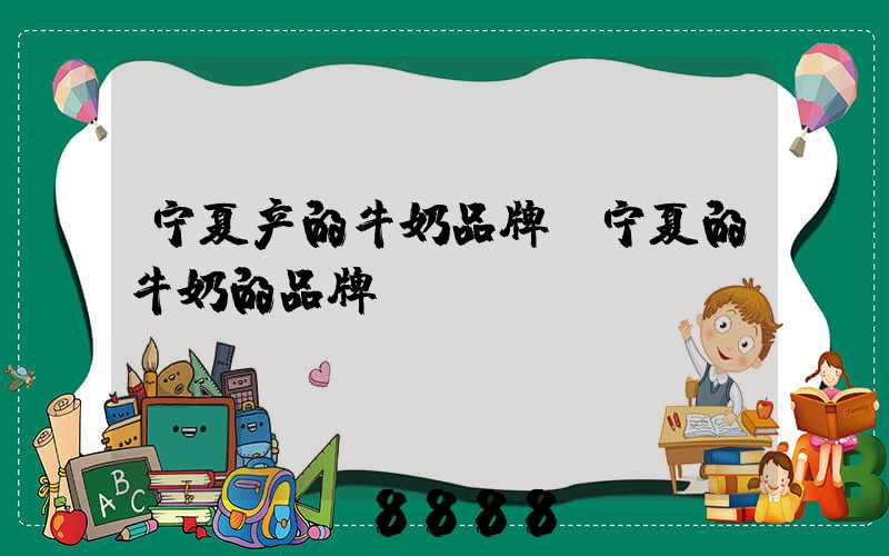 宁夏产的牛奶品牌(宁夏的牛奶的品牌)