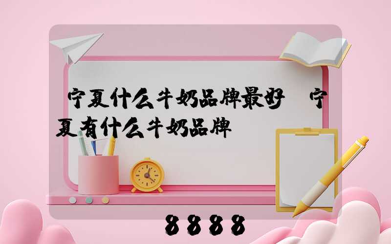 宁夏什么牛奶品牌最好(宁夏有什么牛奶品牌)