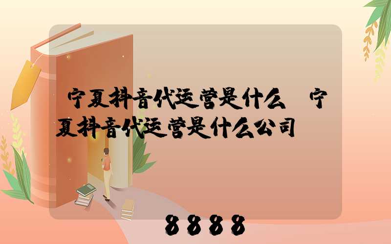 宁夏抖音代运营是什么(宁夏抖音代运营是什么公司)