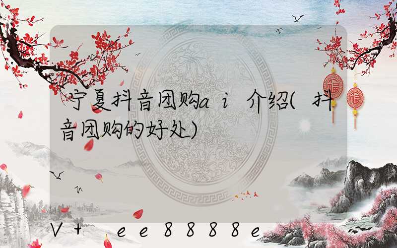 宁夏抖音团购ai介绍(抖音团购的好处)