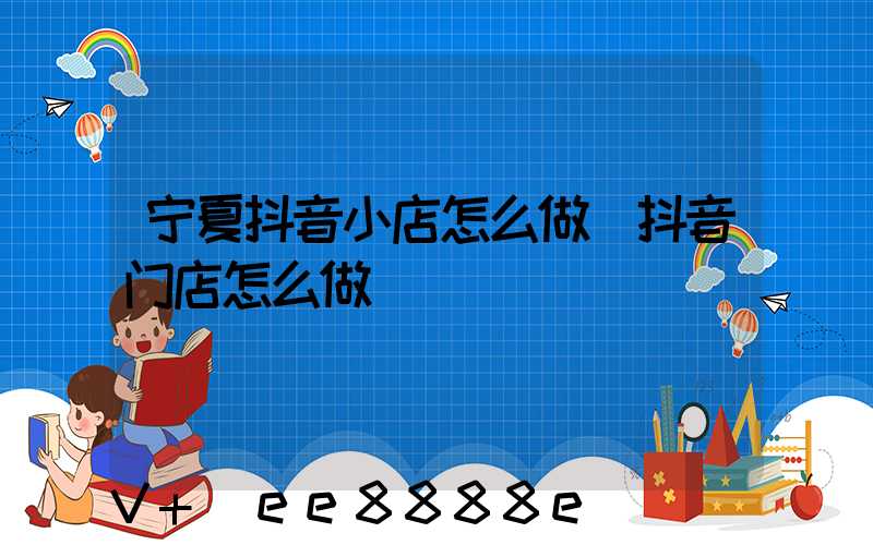 宁夏抖音小店怎么做(抖音门店怎么做)