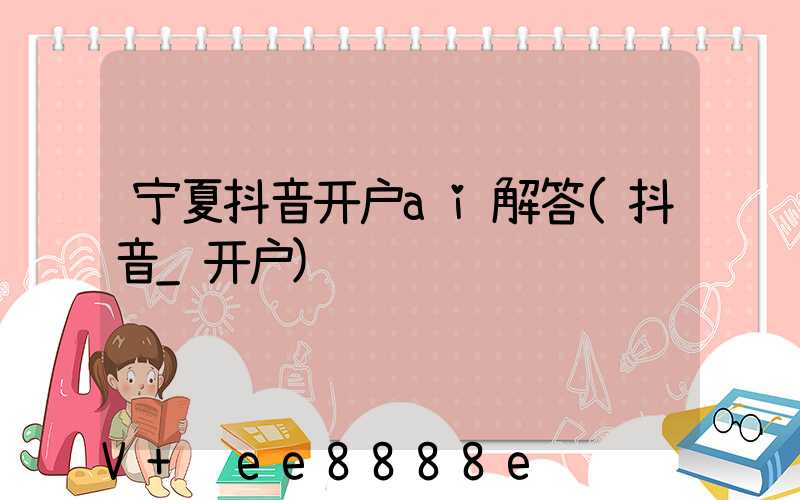 宁夏抖音开户ai解答(抖音_开户)