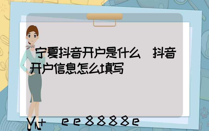 宁夏抖音开户是什么(抖音开户信息怎么填写)