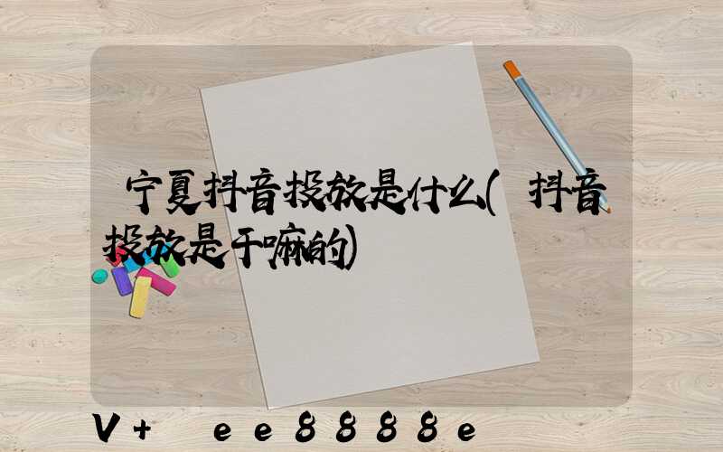 宁夏抖音投放是什么(抖音投放是干嘛的)
