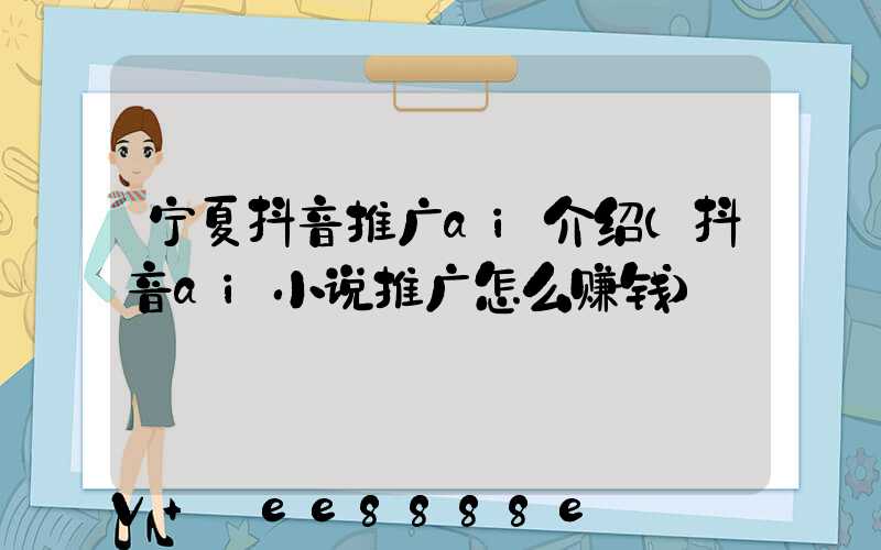 宁夏抖音推广ai介绍(抖音ai小说推广怎么赚钱)