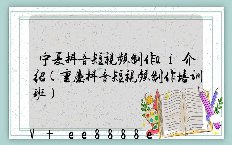 宁夏抖音短视频制作ai介绍(重庆抖音短视频制作培训班)