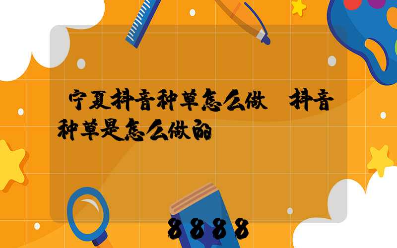 宁夏抖音种草怎么做(抖音种草是怎么做的)