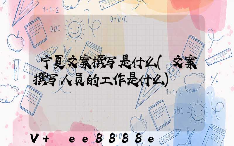 宁夏文案撰写是什么(文案撰写人员的工作是什么)