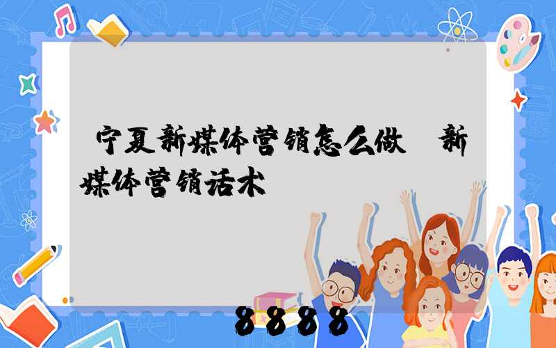 宁夏新媒体营销怎么做(新媒体营销话术)