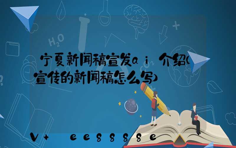 宁夏新闻稿宣发ai介绍(宣传的新闻稿怎么写)